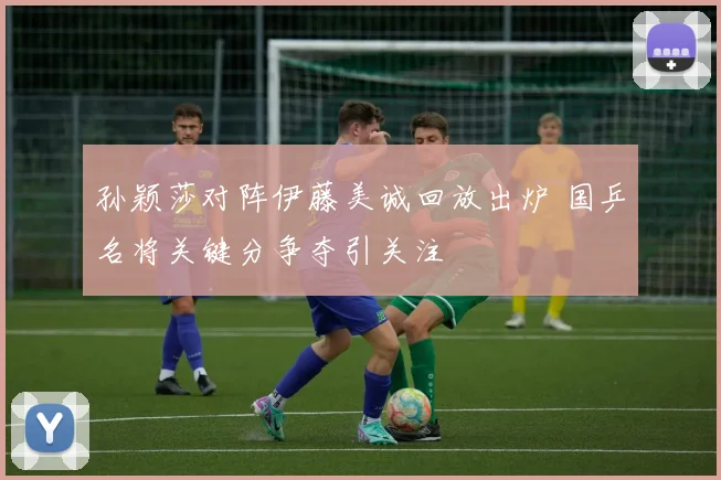 孙颖莎对阵伊藤美诚回放出炉 国乒名将关键分争夺引关注