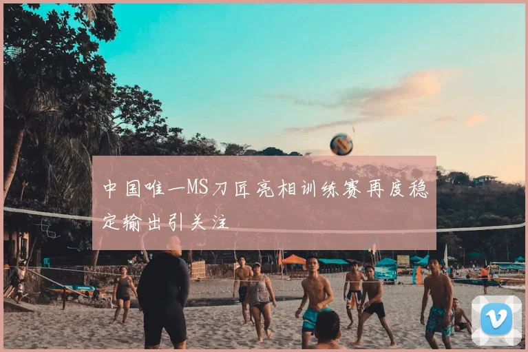 中国唯一MS刀匠亮相训练赛再度稳定输出引关注