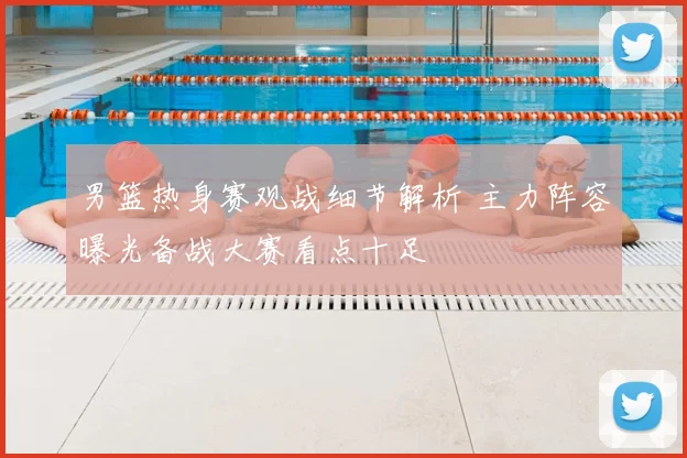 男篮热身赛观战细节解析 主力阵容曝光备战大赛看点十足