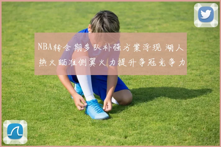 NBA转会期多队补强方案浮现 湖人热火瞄准侧翼火力提升争冠竞争力