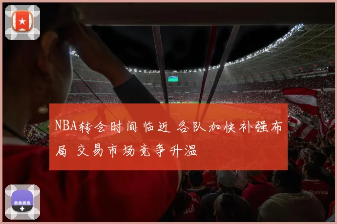 NBA转会时间临近 各队加快补强布局 交易市场竞争升温