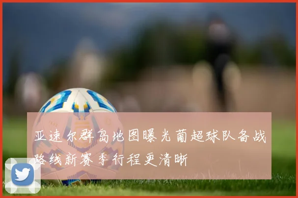 亚速尔群岛地图曝光葡超球队备战路线新赛季行程更清晰