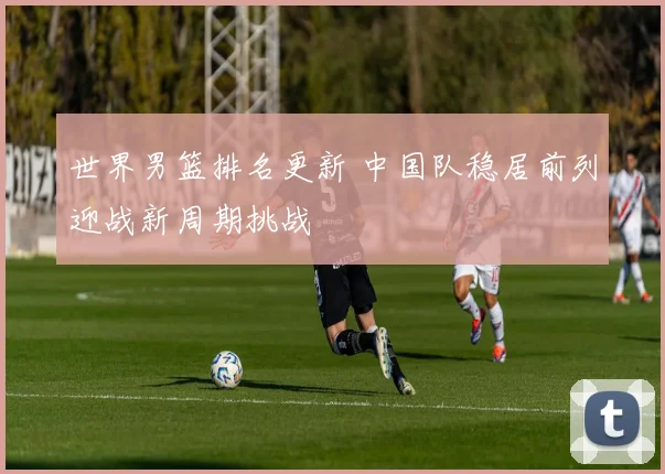 世界男篮排名更新 中国队稳居前列迎战新周期挑战