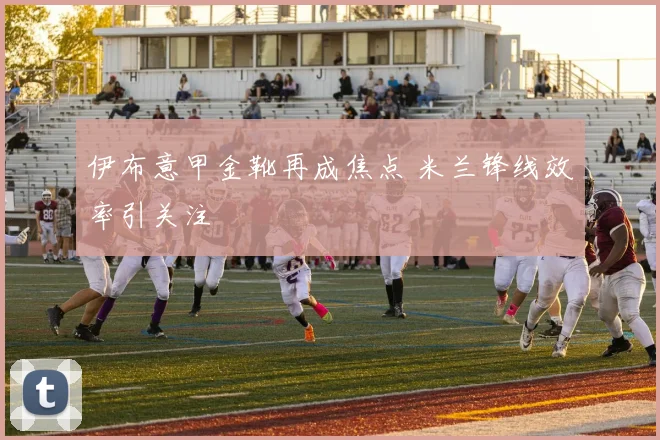 伊布意甲金靴再成焦点 米兰锋线效率引关注