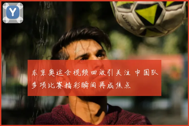 东京奥运会视频回放引关注 中国队多项比赛精彩瞬间再成焦点