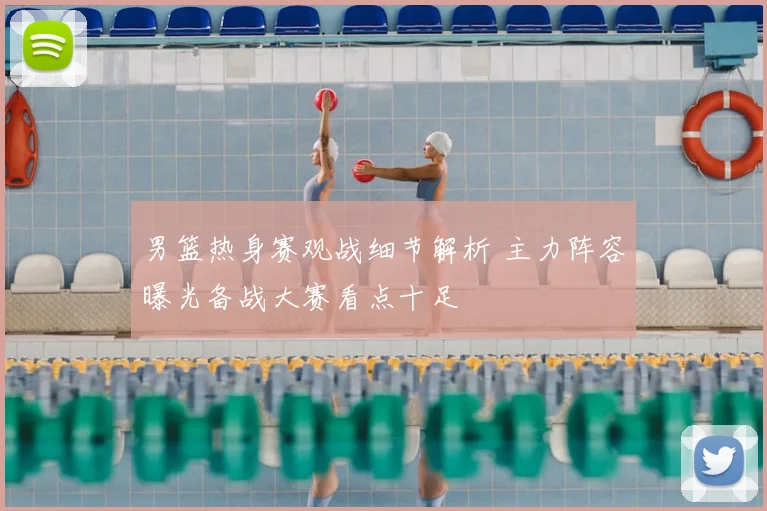 男篮热身赛观战细节解析 主力阵容曝光备战大赛看点十足