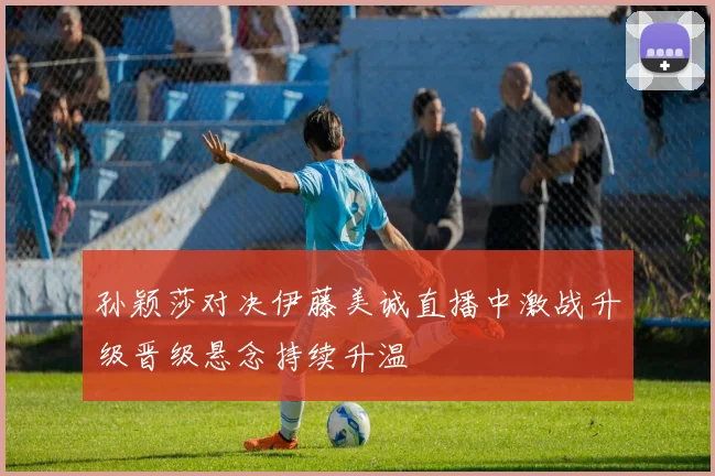 孙颖莎对决伊藤美诚直播中激战升级晋级悬念持续升温