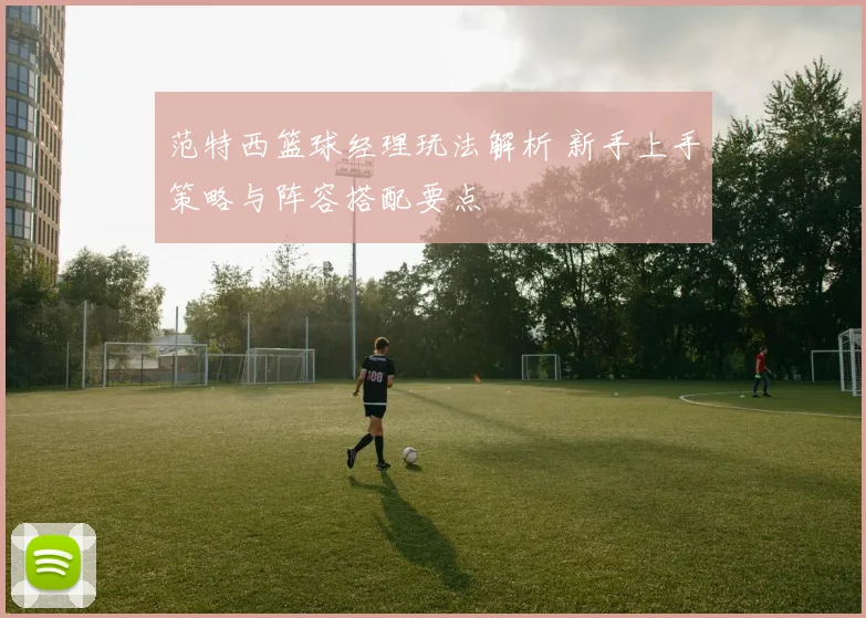 范特西篮球经理玩法解析 新手上手策略与阵容搭配要点