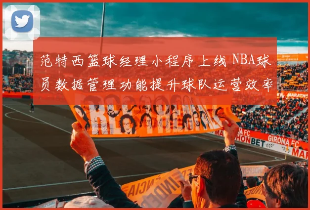 范特西篮球经理小程序上线 NBA球员数据管理功能提升球队运营效率
