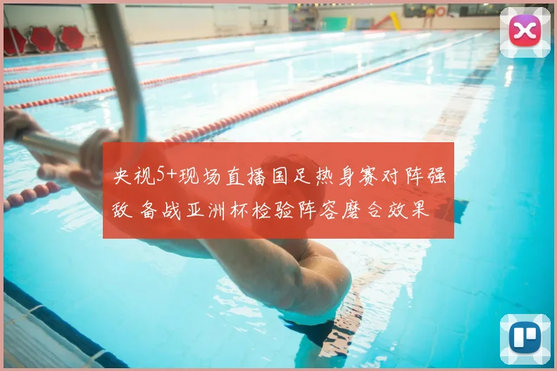 央视5+现场直播国足热身赛对阵强敌 备战亚洲杯检验阵容磨合效果
