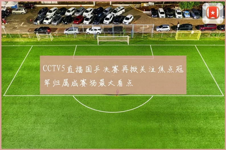 CCTV5直播国乒决赛再掀关注焦点冠军归属成赛场最大看点