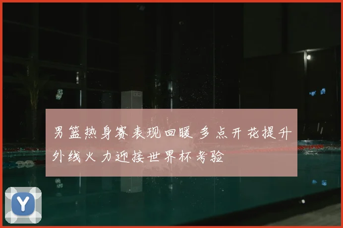 男篮热身赛表现回暖 多点开花提升外线火力迎接世界杯考验