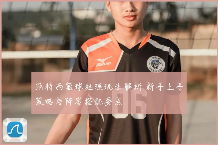 范特西篮球经理玩法解析 新手上手策略与阵容搭配要点