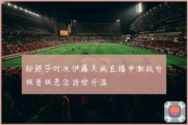 孙颖莎对决伊藤美诚直播中激战升级晋级悬念持续升温