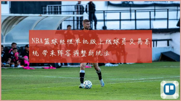 NBA篮球经理单机版上线球员交易系统 带来阵容调整新玩法