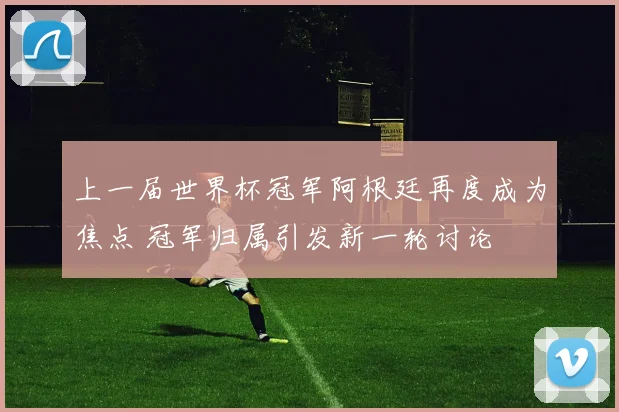 上一届世界杯冠军阿根廷再度成为焦点 冠军归属引发新一轮讨论