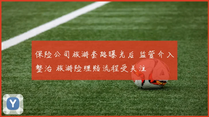 保险公司旅游套路曝光后 监管介入整治 旅游险理赔流程受关注