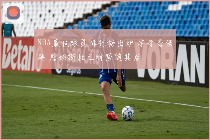 NBA最佳球员排行榜出炉 字母哥领跑 詹姆斯杜兰特紧随其后
