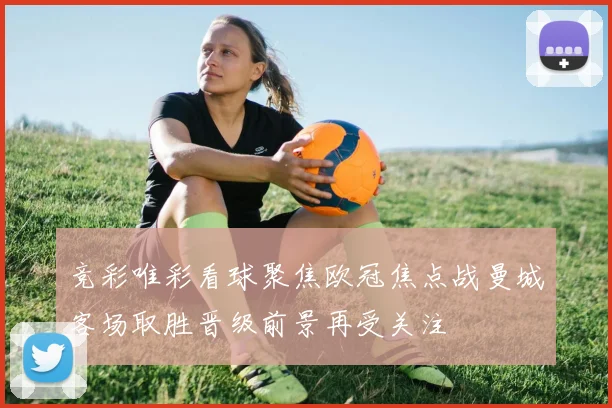 竞彩唯彩看球聚焦欧冠焦点战曼城客场取胜晋级前景再受关注