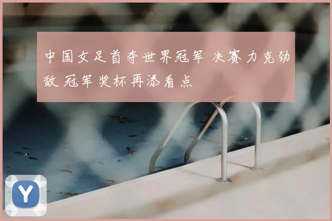 中国女足首夺世界冠军 决赛力克劲敌 冠军奖杯再添看点