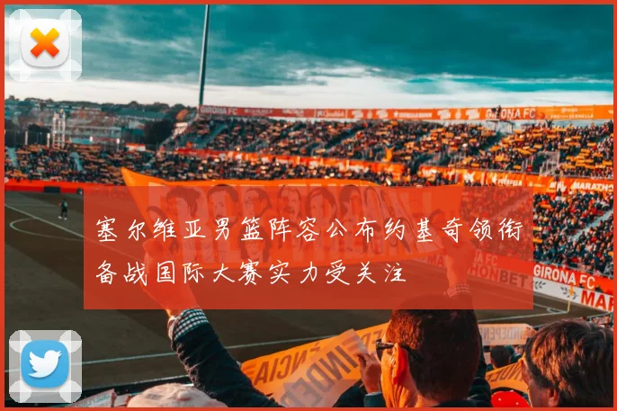 塞尔维亚男篮阵容公布约基奇领衔备战国际大赛实力受关注