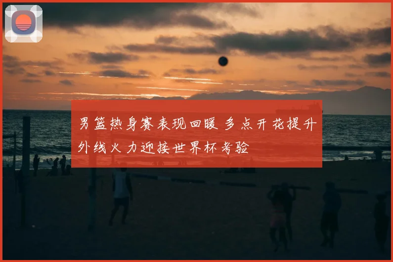 男篮热身赛表现回暖 多点开花提升外线火力迎接世界杯考验